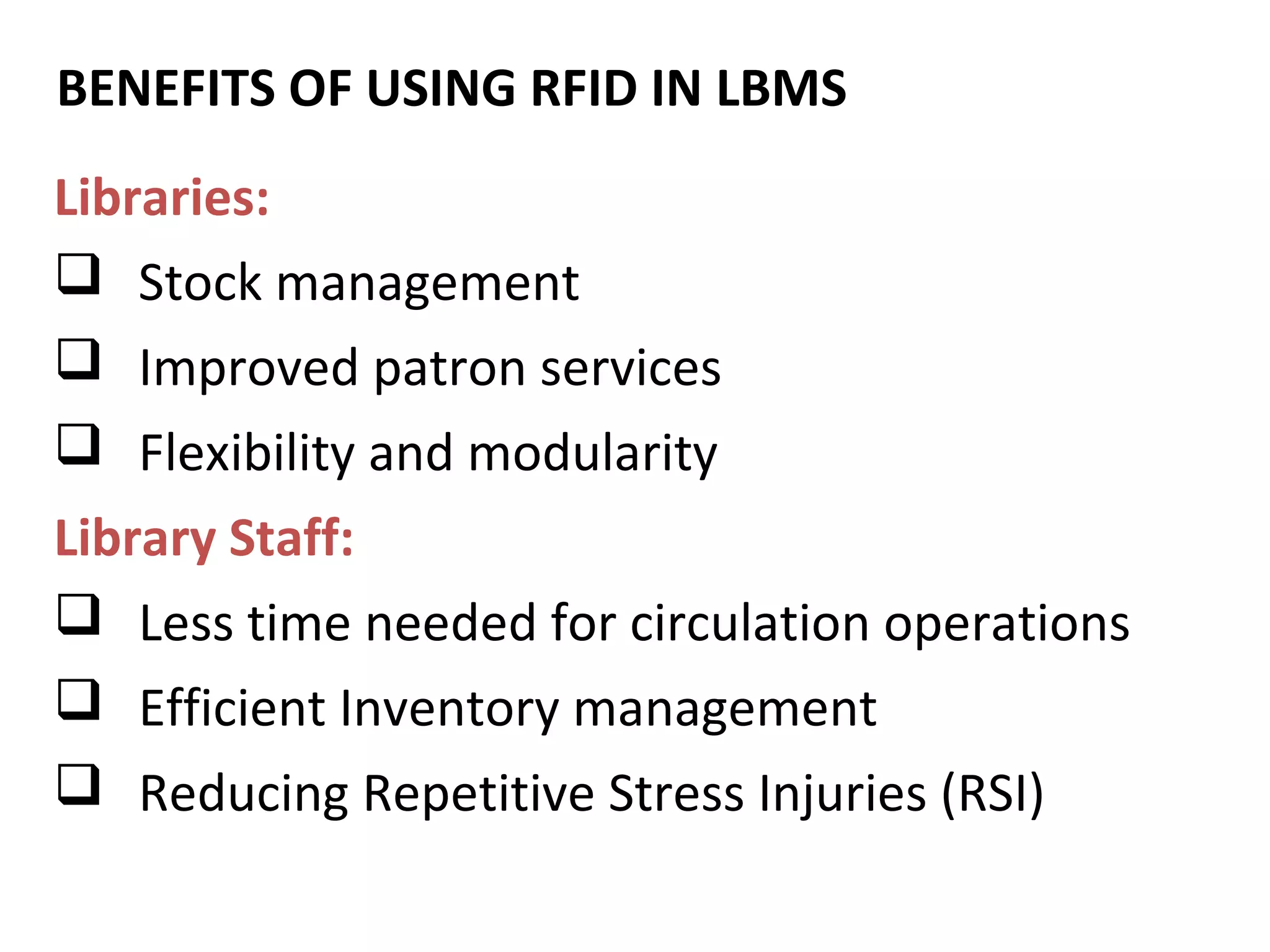 BENEFITS OF USING REQUIREMENTS
       SOFTWARE RFID IN LBMS
Libraries:
 Stock management
 Improved patron services
 Flexibility and modularity
Library Staff:
 Less time needed for circulation operations
 Efficient Inventory management
 Reducing Repetitive Stress Injuries (RSI)
 