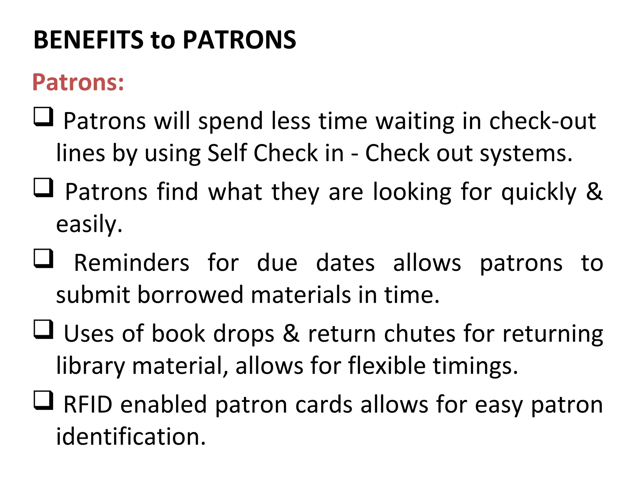 BENEFITS to PATRONS
Patrons:
 Patrons will spend less time waiting in check-out
  lines by using Self Check in - Check out systems.
 Patrons find what they are looking for quickly &
  easily.
 Reminders for due dates allows patrons to
  submit borrowed materials in time.
 Uses of book drops & return chutes for returning
  library material, allows for flexible timings.
 RFID enabled patron cards allows for easy patron
  identification.
 