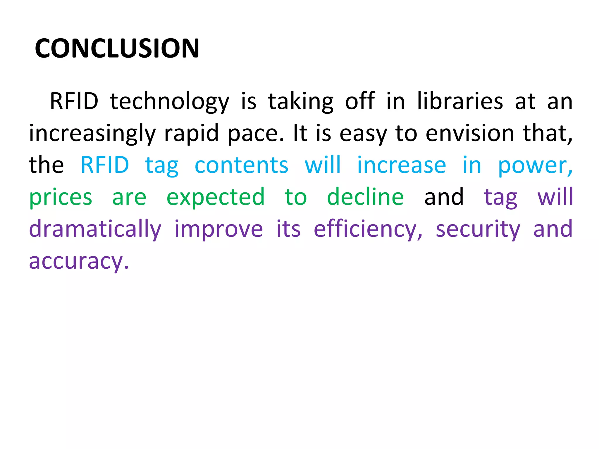 CONCLUSION
  RFID technology is taking off in libraries at an
increasingly rapid pace. It is easy to envision that,
the RFID tag contents will increase in power,
prices are expected to decline and tag will
dramatically improve its efficiency, security and
accuracy.
 