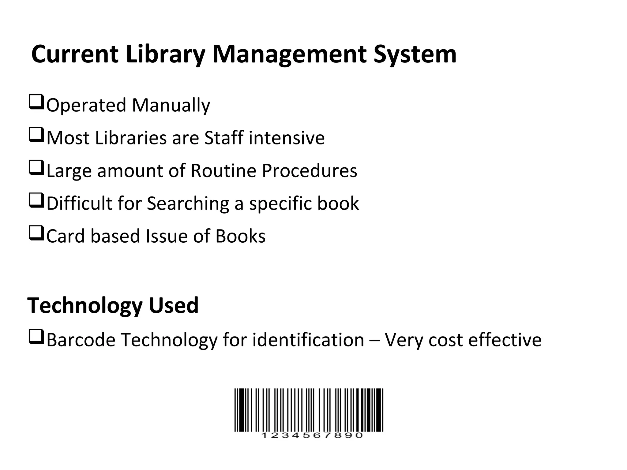 Current Library Management System
Operated Manually
Most Libraries are Staff intensive
Large amount of Routine Procedures
Difficult for Searching a specific book
Card based Issue of Books


Technology Used
Barcode Technology for identification – Very cost effective
 