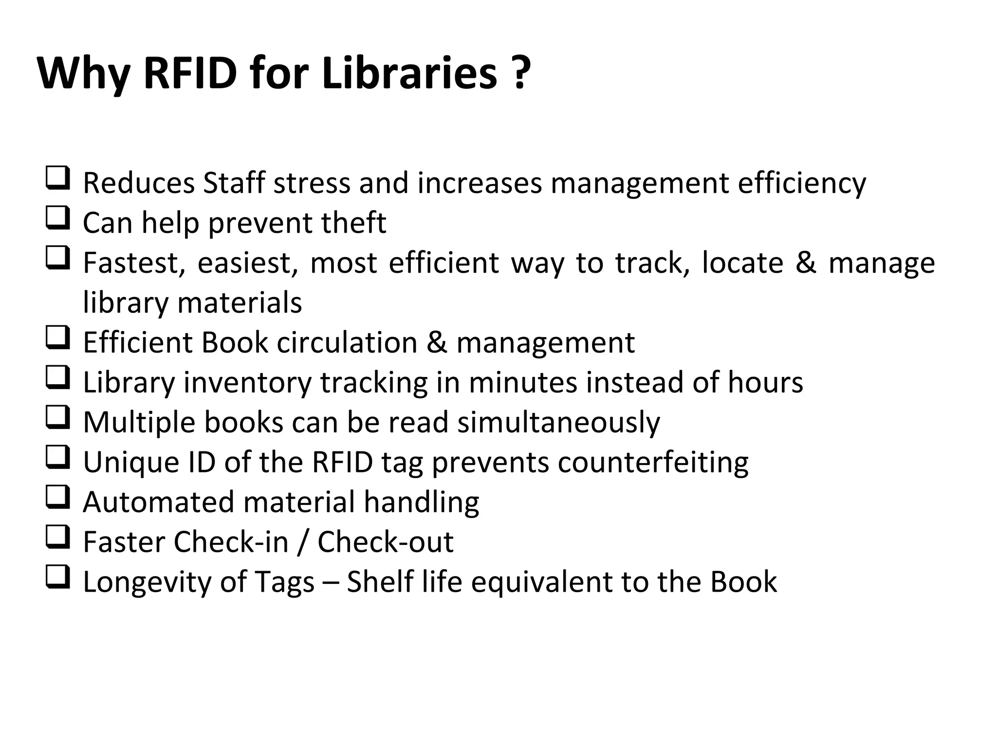 Why RFID for Libraries ?

 Reduces Staff stress and increases management efficiency
 Can help prevent theft
 Fastest, easiest, most efficient way to track, locate & manage
  library materials
 Efficient Book circulation & management
 Library inventory tracking in minutes instead of hours
 Multiple books can be read simultaneously
 Unique ID of the RFID tag prevents counterfeiting
 Automated material handling
 Faster Check-in / Check-out
 Longevity of Tags – Shelf life equivalent to the Book
 