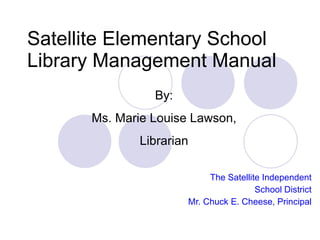 Satellite Elementary School
Library Management Manual
                By:
      Ms. Marie Louise Lawson,
             Librarian

                           The Satellite Independent
                                       School District
                      Mr. Chuck E. Cheese, Principal
 