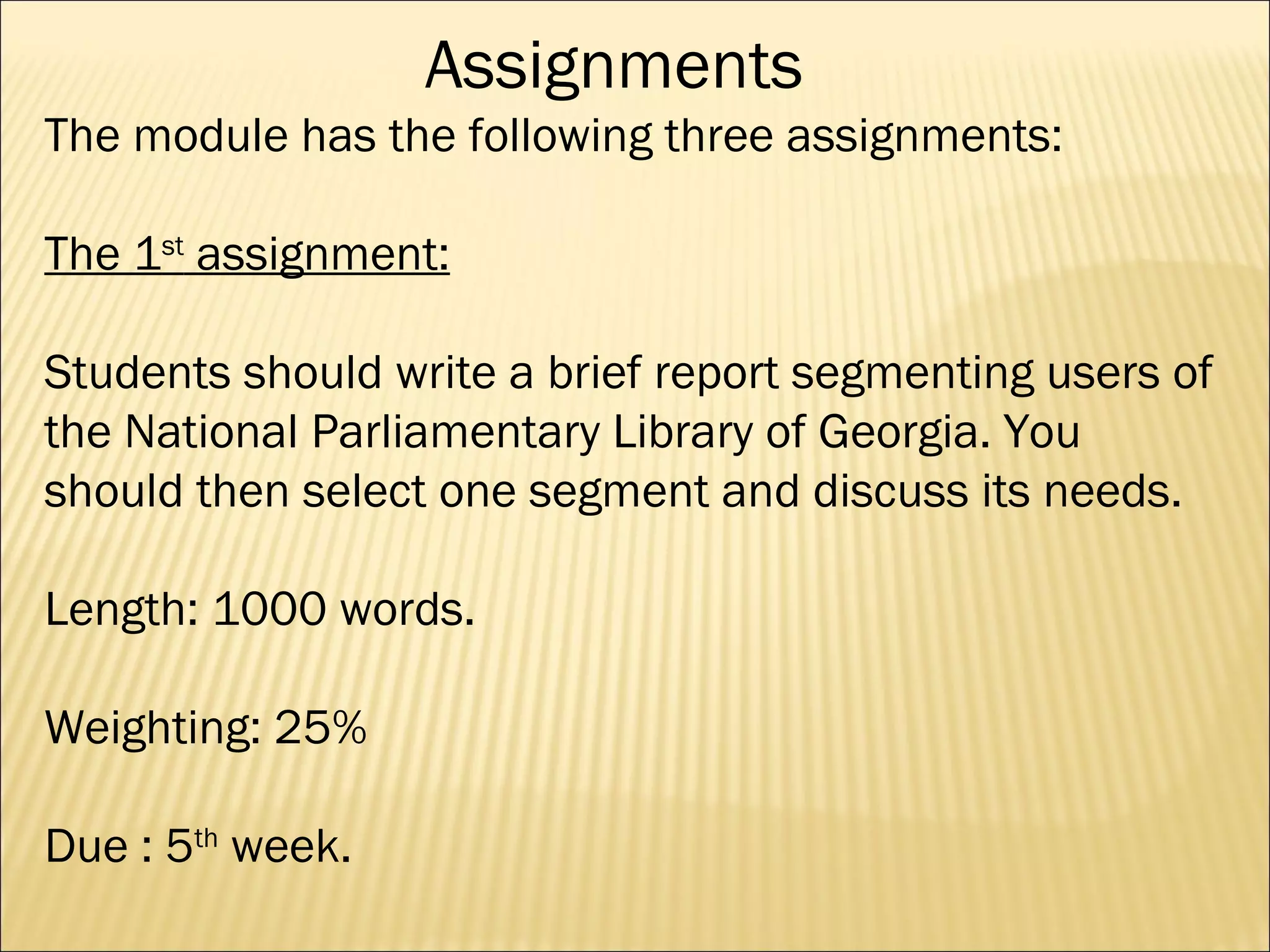 The module has the following three assignments: The 1 st  assignment: Students should write a brief report segmenting users of the National Parliamentary Library of Georgia. You should then select one segment and discuss its needs.  Length: 1000 words. Weighting: 25%  Due : 5 th  week. Assignments 