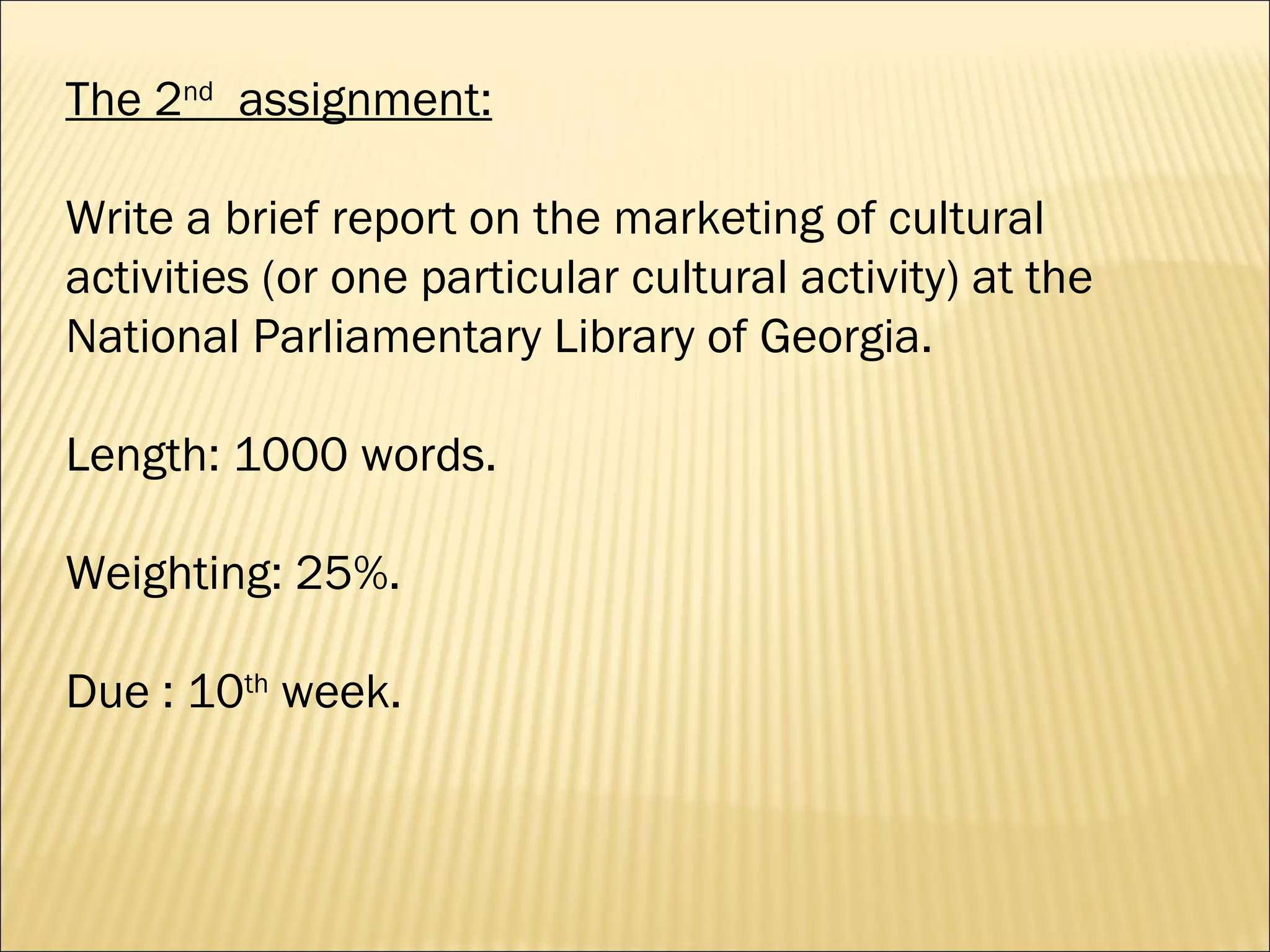 The 2 nd   assignment: Write a brief report on the marketing of cultural activities (or one particular cultural activity) at the National Parliamentary Library of Georgia.  Length: 1000 words. Weighting: 25%.  Due : 10 th  week. 
