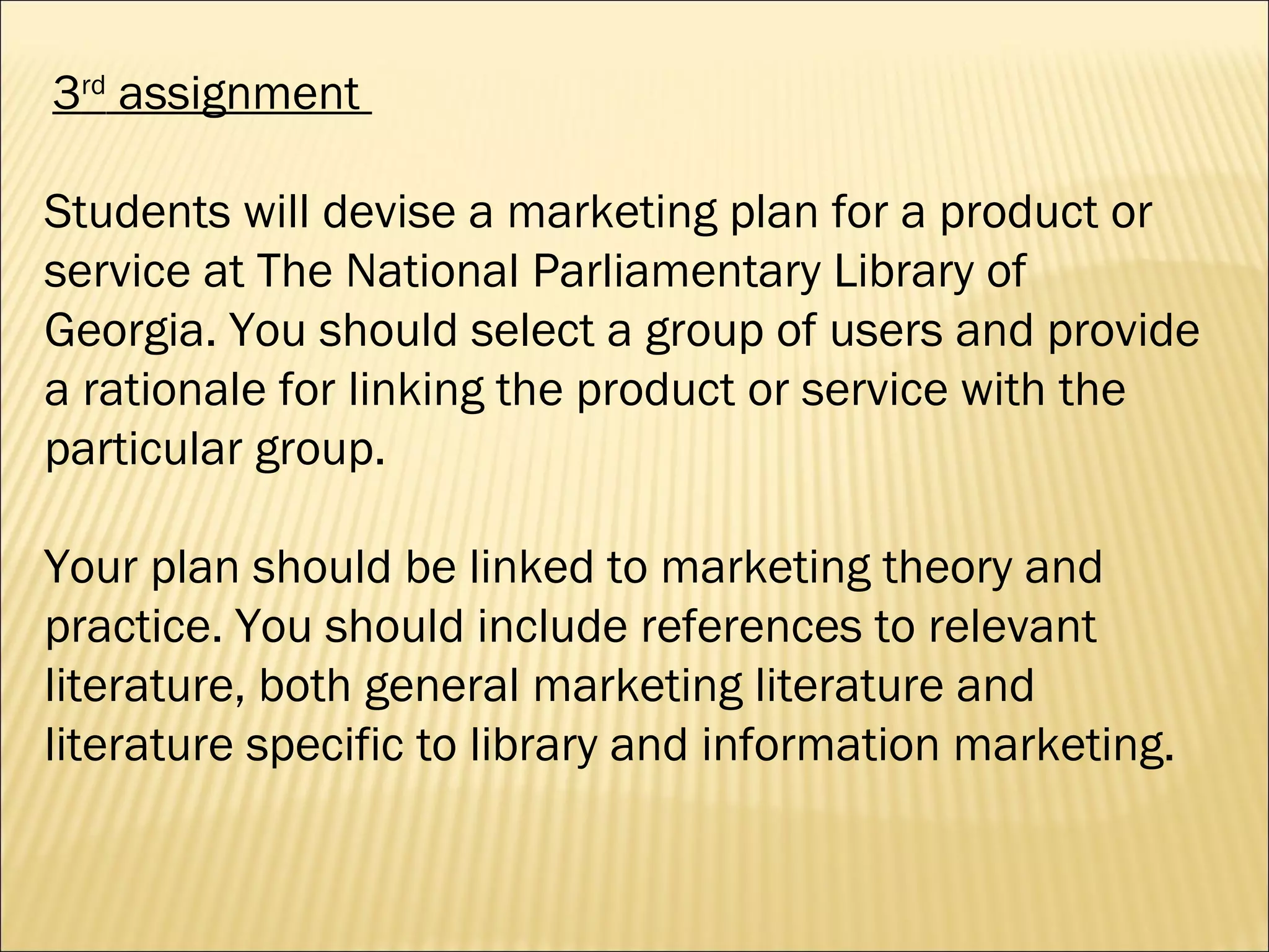 3 rd  assignment  Students will devise a marketing plan for a product or service at The National Parliamentary Library of Georgia. You should select a group of users and provide a rationale for linking the product or service with the particular group.  Your plan should be linked to marketing theory and practice. You should include references to relevant literature, both general marketing literature and literature specific to library and information marketing. 