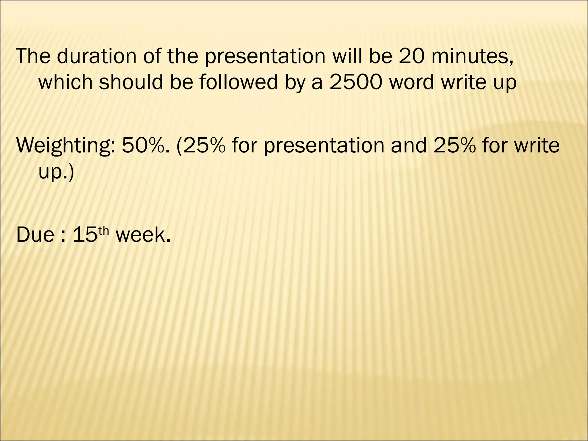 The duration of the presentation will be 20 minutes, which should be followed by a 2500 word write up Weighting: 50%. (25% for presentation and 25% for write up.) Due : 15 th  week. 