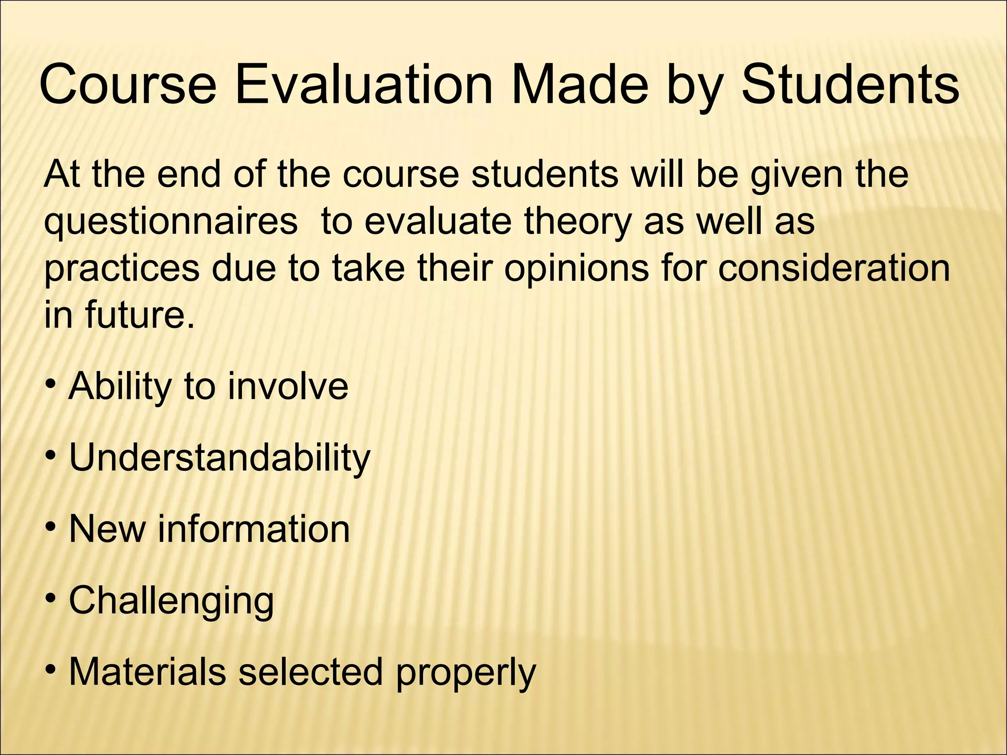 Course Evaluation Made by Students At the end of the course students will be given the questionnaires  to evaluate theory as well as practices due to take their opinions for consideration in future. Ability to involve Understandability New information Challenging Materials selected properly  