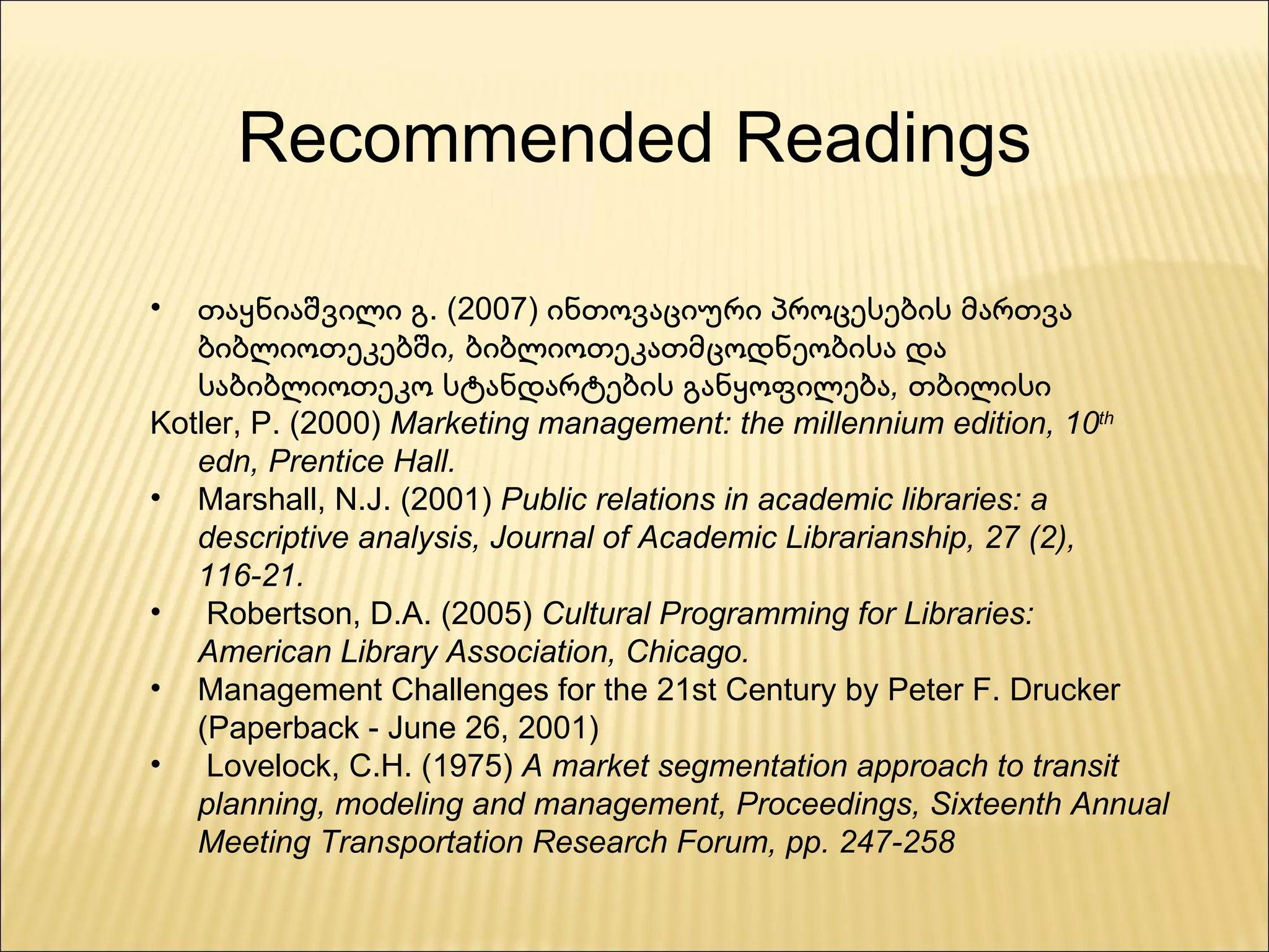 თაყნიაშვილი გ. (2007)  ინთოვაციური პროცესების მართვა ბიბლიოთეკებში, ბიბლიოთეკათმცოდნეობისა და საბიბლიოთეკო სტანდარტების განყოფილება, თბილისი Kotler, P. (2000)  Marketing management: the millennium edition, 10 th  edn, Prentice Hall. Marshall, N.J. (2001)  Public relations in academic libraries: a descriptive analysis, Journal of Academic Librarianship, 27 (2), 116-21. Robertson, D.A. (2005)  Cultural Programming for Libraries: American Library Association, Chicago. Management Challenges for the 21st Century by Peter F. Drucker (Paperback - June 26, 2001) Lovelock, C.H. (1975)  A market segmentation approach to transit planning, modeling and management, Proceedings, Sixteenth Annual Meeting Transportation Research Forum, pp. 247-258 Recommended Readings 