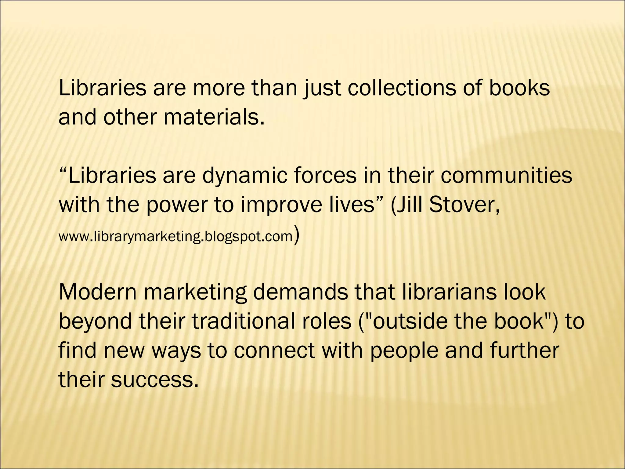 Libraries are more than just collections of books and other materials.  “ Libraries are dynamic forces in their communities with the power to improve lives” (Jill Stover,  www.librarymarketing.blogspot.com )  Modern marketing demands that librarians look beyond their traditional roles ("outside the book") to find new ways to connect with people and further their success. 