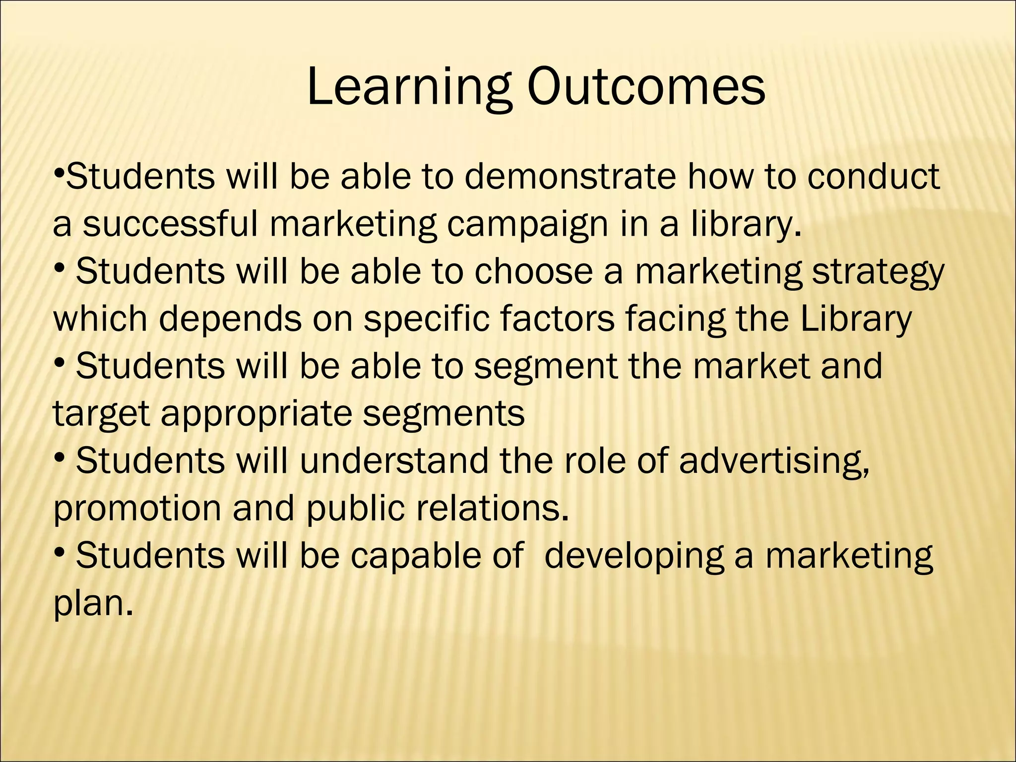 Learning Outcomes Students will be able to demonstrate how to conduct a successful marketing campaign in a library. Students will be able to choose a marketing strategy which depends on specific factors facing the Library Students will be able to segment the market and target appropriate segments  Students will understand the role of advertising, promotion and public relations.  Students will be capable of  developing a marketing plan.  