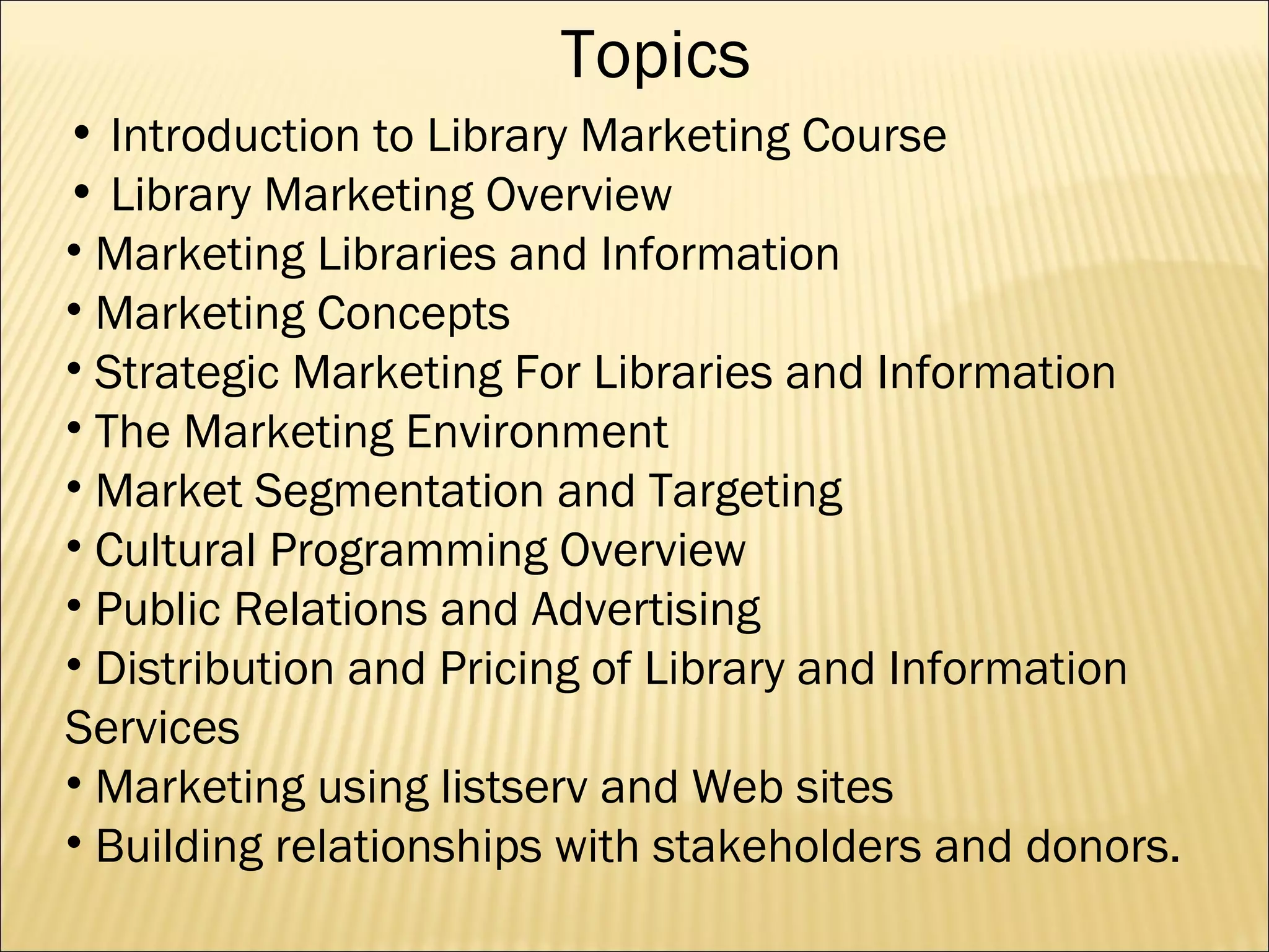 Introduction to Library Marketing Course Library Marketing Overview Marketing Libraries and Information Marketing Concepts Strategic Marketing For Libraries and Information The Marketing Environment Market Segmentation and Targeting Cultural Programming Overview Public Relations and Advertising  Distribution and Pricing of Library and Information Services Marketing using listserv and Web sites Building relationships with stakeholders and donors.  Topics 