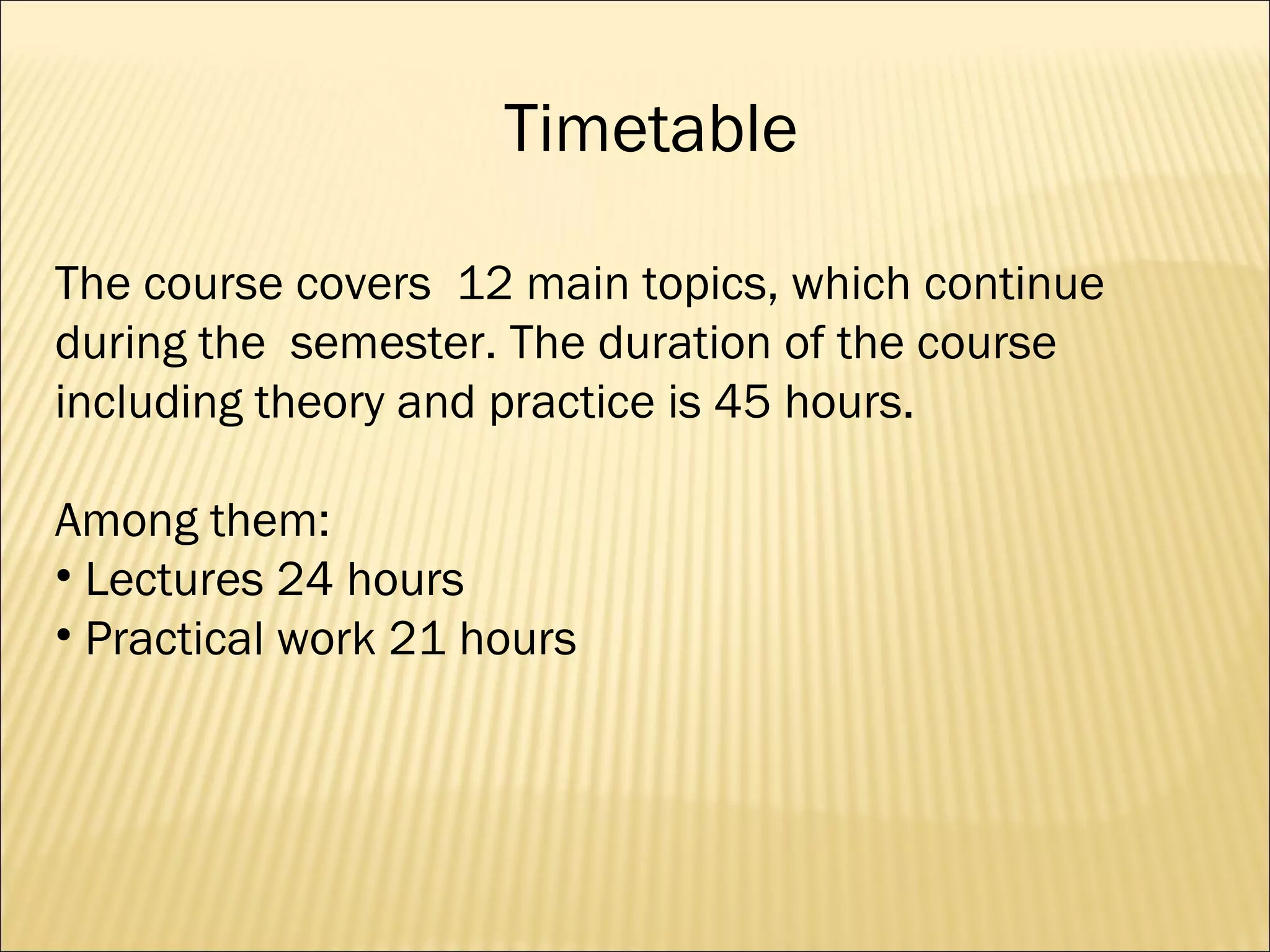Timetable The course covers  12 main topics, which continue during the  semester. The duration of the course including theory and practice is 45 hours.  Among them: Lectures 24 hours Practical work 21 hours 