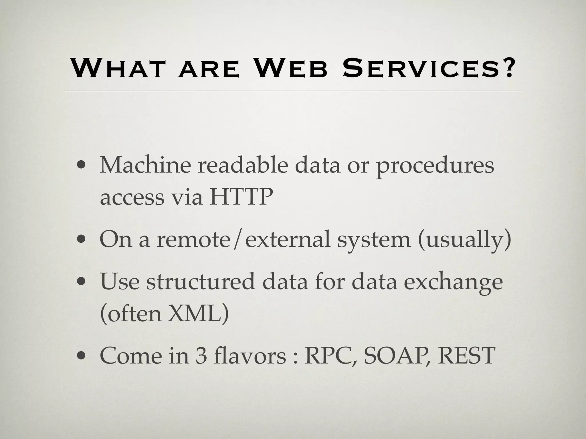 What are Web Services?

• Machine readable data or procedures
  access via HTTP
• On a remote/external system (usually)
• Use structured data for data exchange
  (often XML)
• Come in 3 ﬂavors : RPC, SOAP, REST
 