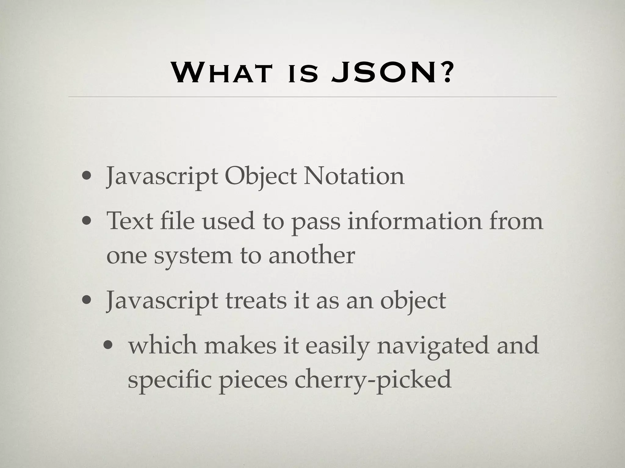 What is JSON?

• Javascript Object Notation
• Text ﬁle used to pass information from
  one system to another
• Javascript treats it as an object
  • which makes it easily navigated and
    speciﬁc pieces cherry-picked
 