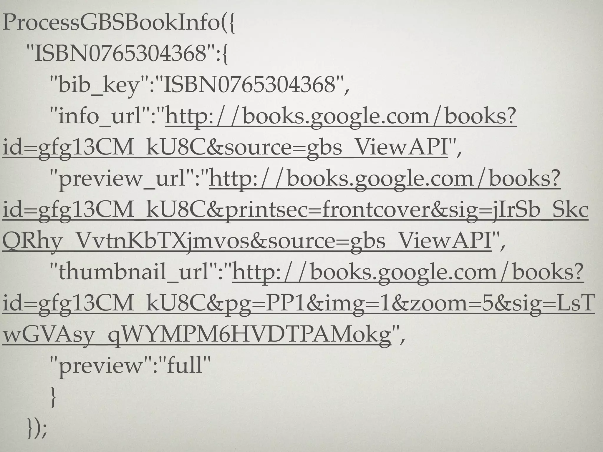 ProcessGBSBookInfo({
  "ISBN0765304368":{
      "bib_key":"ISBN0765304368",
      "info_url":"http://books.google.com/books?
id=gfg13CM_kU8C&source=gbs_ViewAPI",
      "preview_url":"http://books.google.com/books?
id=gfg13CM_kU8C&printsec=frontcover&sig=jIrSb_Skc
QRhy_VvtnKbTXjmvos&source=gbs_ViewAPI",
      "thumbnail_url":"http://books.google.com/books?
id=gfg13CM_kU8C&pg=PP1&img=1&zoom=5&sig=LsT
wGVAsy_qWYMPM6HVDTPAMokg",
      "preview":"full"
      }
  });
 