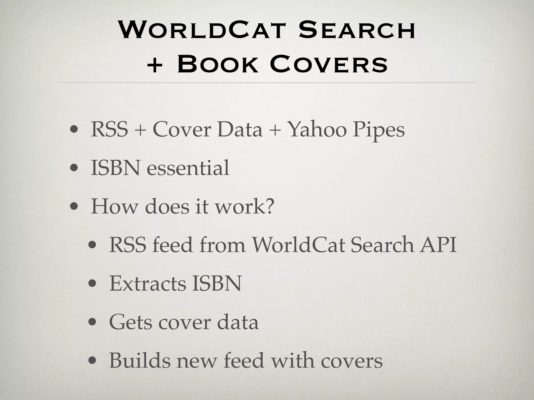 WorldCat Search
     + Book Covers
• RSS + Cover Data + Yahoo Pipes
• ISBN essential
• How does it work?
 • RSS feed from WorldCat Search API
 • Extracts ISBN
 • Gets cover data
 • Builds new feed with covers
 