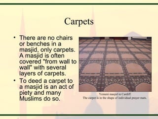 Carpets
• There are no chairs
or benches in a
masjid, only carpets.
A masjid is often
covered "from wall to
wall" with several
layers of carpets.
• To deed a carpet to
a masjid is an act of
piety and many
Muslims do so.
Yemeni masjid in Cardiff.
The carpet is in the shape of individual prayer mats.
 