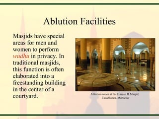 Ablution Facilities
Masjids have special
areas for men and
women to perform
wudhu in privacy. In
traditional masjids,
this function is often
elaborated into a
freestanding building
in the center of a
courtyard. Ablution room at the Hassan II Masjid,
Casablanca, Morocco
 