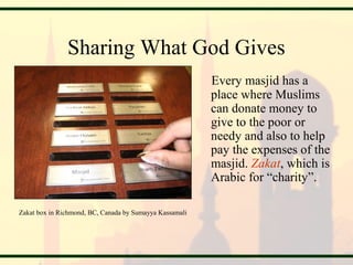 Sharing What God Gives
Every masjid has a
place where Muslims
can donate money to
give to the poor or
needy and also to help
pay the expenses of the
masjid. Zakat, which is
Arabic for “charity”.
Zakat box in Richmond, BC, Canada by Sumayya Kassamali
 