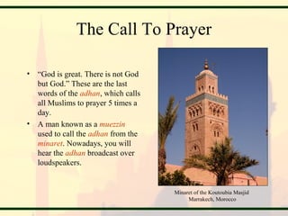The Call To Prayer
• “God is great. There is not God
but God.” These are the last
words of the adhan, which calls
all Muslims to prayer 5 times a
day.
• A man known as a muezzin
used to call the adhan from the
minaret. Nowadays, you will
hear the adhan broadcast over
loudspeakers.
Minaret of the Koutoubia Masjid
Marrakech, Morocco
 