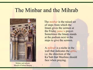 The Minbar and the Mihrab
The minbar is the raised set
of steps from which the
Imam gives the sermon at
the Friday juma’a prayer.
Sometimes the Imam stands
at the podium next to the
steps to give the sermon.
A mihrab is a niche in the
wall that indicates the qibla,
i.e. the direction of the
Ka’bah that Muslims should
face when praying.
.Minbar and mihrab.
Masjid of Sultan Barquq
 