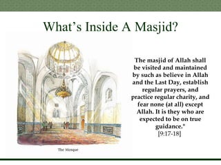 What’s Inside A Masjid?
The masjid of Allah shall
be visited and maintained
by such as believe in Allah
and the Last Day, establish
regular prayers, and
practice regular charity, and
fear none (at all) except
Allah. It is they who are
expected to be on true
guidance."
[9:17-18]
 