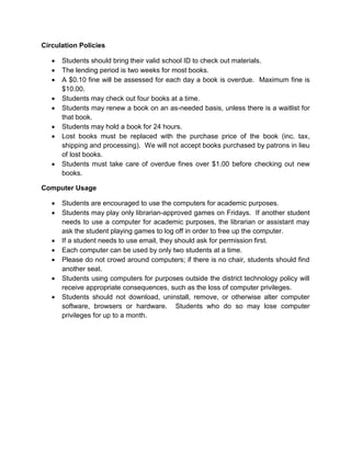 Circulation Policies 
 Students should bring their valid school ID to check out materials. 
 The lending period is two weeks for most books. 
 A $0.10 fine will be assessed for each day a book is overdue. Maximum fine is $10.00. 
 Students may check out four books at a time. 
 Students may renew a book on an as-needed basis, unless there is a waitlist for that book. 
 Students may hold a book for 24 hours. 
 Lost books must be replaced with the purchase price of the book (inc. tax, shipping and processing). We will not accept books purchased by patrons in lieu of lost books. 
 Students must take care of overdue fines over $1.00 before checking out new books. 
Computer Usage 
 Students are encouraged to use the computers for academic purposes. 
 Students may play only librarian-approved games on Fridays. If another student needs to use a computer for academic purposes, the librarian or assistant may ask the student playing games to log off in order to free up the computer. 
 If a student needs to use email, they should ask for permission first. 
 Each computer can be used by only two students at a time. 
 Please do not crowd around computers; if there is no chair, students should find another seat. 
 Students using computers for purposes outside the district technology policy will receive appropriate consequences, such as the loss of computer privileges. 
 Students should not download, uninstall, remove, or otherwise alter computer software, browsers or hardware. Students who do so may lose computer privileges for up to a month. 
 
