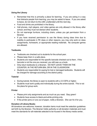 Using the Library 
 Remember that this is primarily a place for learning. If you are acting in a way that distracts people from learning, you may be asked to leave. If you are asked to leave, do not return to the LMC unattended until the next day. 
 Food and drinks are prohibited in the library. 
 Cell phones, mp3 players, and video games are only allowed in the library after school, and they must not distract other students. 
 Do not rearrange furniture, including chairs, unless you get permission from a librarian. 
 If you have received permission to use the library during class time due to inability to participate in PE class or other reasons, you may only work on class assignments, homework, or appropriate reading materials. No computer games are allowed. 
Textbooks 
 Textbooks are checked out to students for the school year. 
 Please keep them in a safe place. 
 Students are responsible for the specific barcode checked out to them. If the barcode is not the one you received, you still owe us a book. 
 Only return textbooks to a librarian. DO NOT LEAVE THEM ON THE COUNTER, IN THE RETURN BIN, OR IN THE CLASSROOM. 
 Students are responsible for paying for lost or damaged textbooks. Students will be charged for damage according to the district policy. 
Tutorial 
 During tutorial, the library is open to students with a 3.5 GPA or higher. 
 Students must work quietly and individually during the entire tutorial. This is not the place for group work. 
Printer 
 Please print only assignments and as much as you need. Stay green! 
 Students have access to black-and-white printing only. 
 If the printer jams or runs out of paper, notify a librarian. She can fix it for you. 
Donation of Library Books 
All donations are welcome; however, donation items must meet the selection guidelines set forth by the librarian. The librarian holds authority on all donation materials and must meet the standards for all materials selected to be housed in the library media center.  