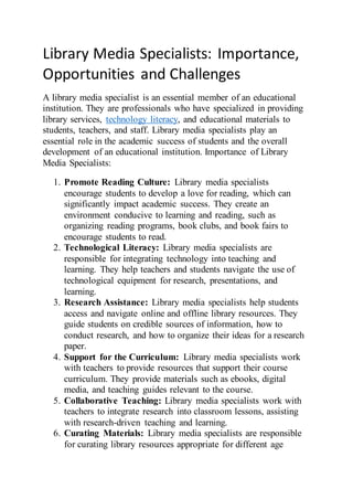 Library Media Specialists: Importance,
Opportunities and Challenges
A library media specialist is an essential member of an educational
institution. They are professionals who have specialized in providing
library services, technology literacy, and educational materials to
students, teachers, and staff. Library media specialists play an
essential role in the academic success of students and the overall
development of an educational institution. Importance of Library
Media Specialists:
1. Promote Reading Culture: Library media specialists
encourage students to develop a love for reading, which can
significantly impact academic success. They create an
environment conducive to learning and reading, such as
organizing reading programs, book clubs, and book fairs to
encourage students to read.
2. Technological Literacy: Library media specialists are
responsible for integrating technology into teaching and
learning. They help teachers and students navigate the use of
technological equipment for research, presentations, and
learning.
3. Research Assistance: Library media specialists help students
access and navigate online and offline library resources. They
guide students on credible sources of information, how to
conduct research, and how to organize their ideas for a research
paper.
4. Support for the Curriculum: Library media specialists work
with teachers to provide resources that support their course
curriculum. They provide materials such as ebooks, digital
media, and teaching guides relevant to the course.
5. Collaborative Teaching: Library media specialists work with
teachers to integrate research into classroom lessons, assisting
with research-driven teaching and learning.
6. Curating Materials: Library media specialists are responsible
for curating library resources appropriate for different age
 
