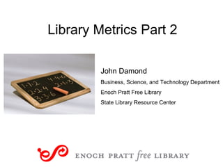 Library Metrics Part 2 John Damond Business, Science, and Technology Department Enoch Pratt Free Library State Library Resource Center 