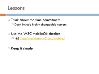 Lessons Think about the time commitment Don’t include highly changeable content.  Use the W3C mobileOk checker @  http://validator.w3.org/mobile/ Keep it simple 