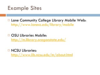 Example Sites Lane Community College Library Mobile Web:  http://www.lanecc.edu/library/mobile OSU Libraries Mobile:  http://m.library.oregonstate.edu/ NCSU Libraries:  http://www.lib.ncsu.edu/m/about.html 