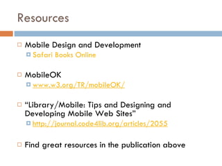 Resources Mobile Design and Development  Safari Books Online MobileOK  www.w3.org/TR/mobileOK/ “ Library/Mobile: Tips and Designing and Developing Mobile Web Sites”  http://journal.code4lib.org/articles/2055 Find great resources in the publication above 