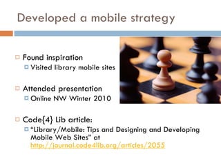 Developed a mobile strategy Found inspiration Visited library mobile sites Attended presentation Online NW Winter 2010 Code{4} Lib article:  “ Library/Mobile: Tips and Designing and Developing Mobile Web Sites” at  http://journal.code4lib.org/articles/2055 