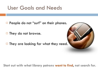 User Goals and Needs People do not “surf” on their phones.  They do not browse.  They are looking for what they need. Start out with what library patrons  want to find ,  not search for. 