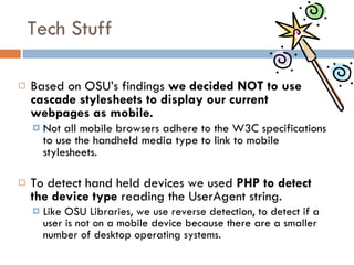 Tech Stuff Based on OSU’s findings  we decided NOT to use cascade stylesheets to display our current webpages as mobile.   Not all mobile browsers adhere to the W3C specifications to use the handheld media type to link to mobile stylesheets. To detect hand held devices we used  PHP to detect the device type  reading the UserAgent string. Like OSU Libraries, we use reverse detection, to detect if a user is not on a mobile device because there are a smaller number of desktop operating systems.  