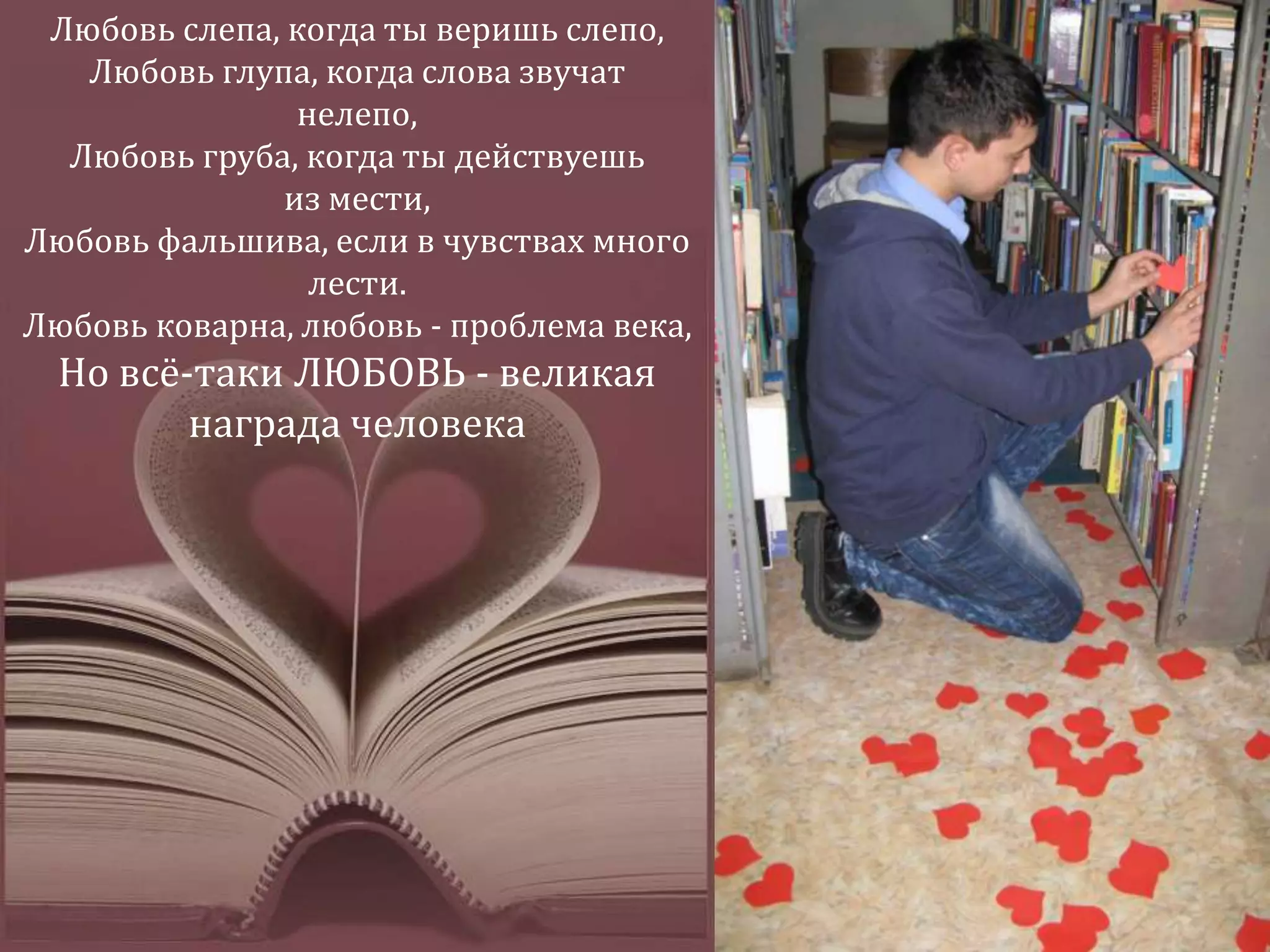 Любовь слепа, когда ты веришь слепо, Любовь глупа, когда слова звучат нелепо, Любовь груба, когда ты действуешь из мести,Любовь фальшива, если в чувствах много лести. Любовь коварна, любовь - проблема века,Но всё-таки ЛЮБОВЬ - великая награда человека 