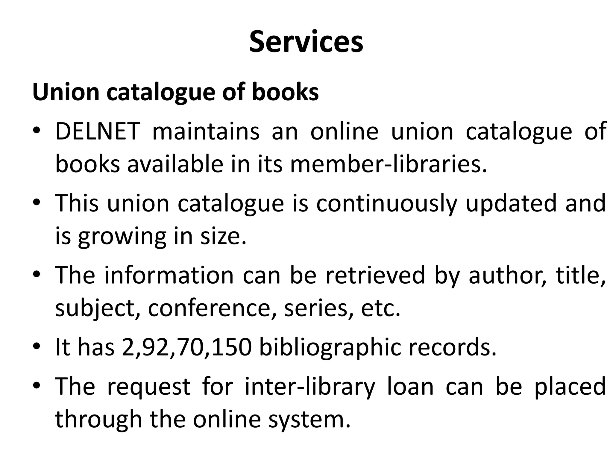 Services
Union catalogue of books
• DELNET maintains an online union catalogue of
books available in its member-libraries.
• This union catalogue is continuously updated and
is growing in size.
• The information can be retrieved by author, title,
subject, conference, series, etc.
• It has 2,92,70,150 bibliographic records.
• The request for inter-library loan can be placed
through the online system.
 