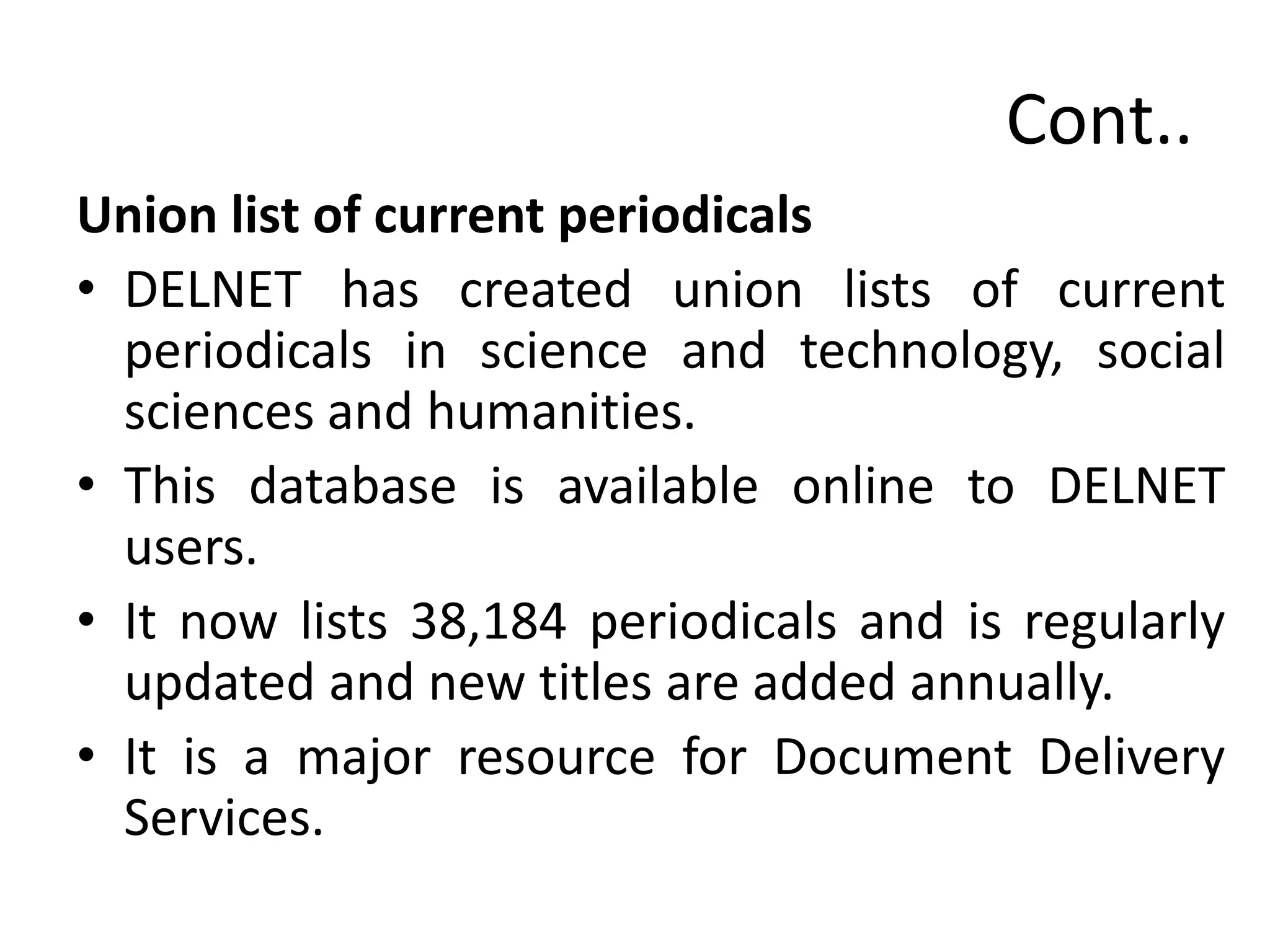Cont..
Union list of current periodicals
• DELNET has created union lists of current
periodicals in science and technology, social
sciences and humanities.
• This database is available online to DELNET
users.
• It now lists 38,184 periodicals and is regularly
updated and new titles are added annually.
• It is a major resource for Document Delivery
Services.
 