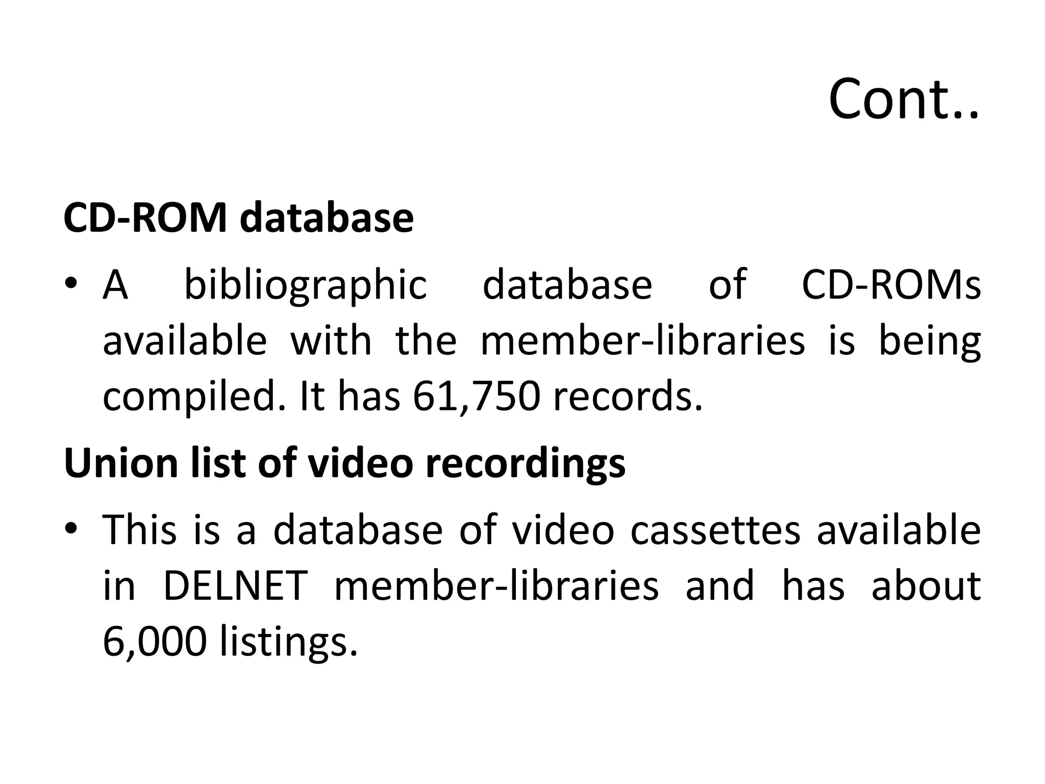 Cont..
CD-ROM database
• A bibliographic database of CD-ROMs
available with the member-libraries is being
compiled. It has 61,750 records.
Union list of video recordings
• This is a database of video cassettes available
in DELNET member-libraries and has about
6,000 listings.
 