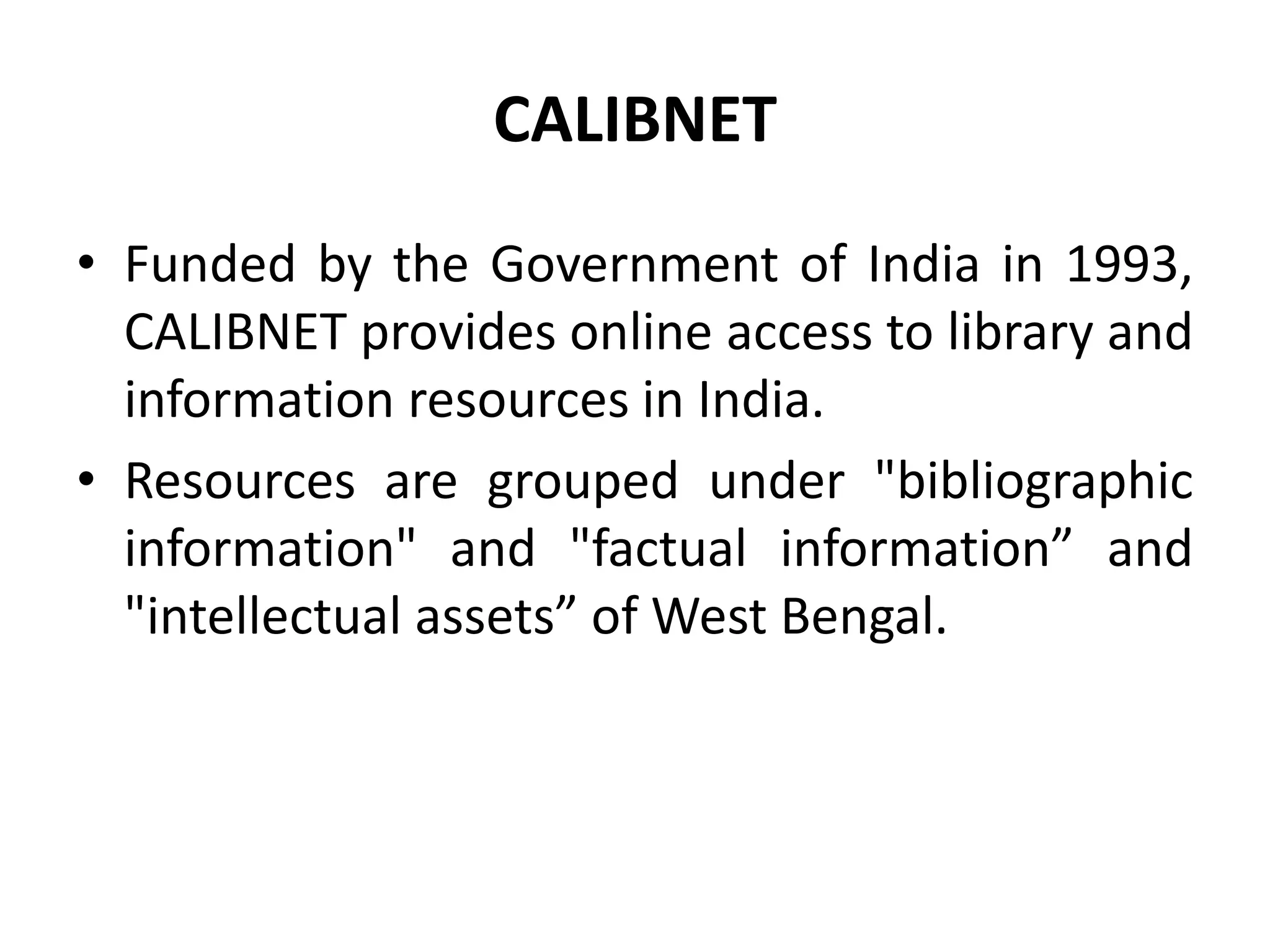 CALIBNET
• Funded by the Government of India in 1993,
CALIBNET provides online access to library and
information resources in India.
• Resources are grouped under "bibliographic
information" and "factual information” and
"intellectual assets” of West Bengal.
 