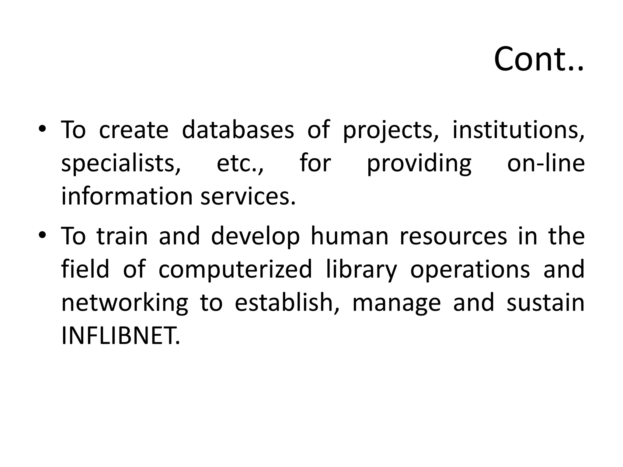Cont..
• To create databases of projects, institutions,
specialists, etc., for providing on-line
information services.
• To train and develop human resources in the
field of computerized library operations and
networking to establish, manage and sustain
INFLIBNET.
 