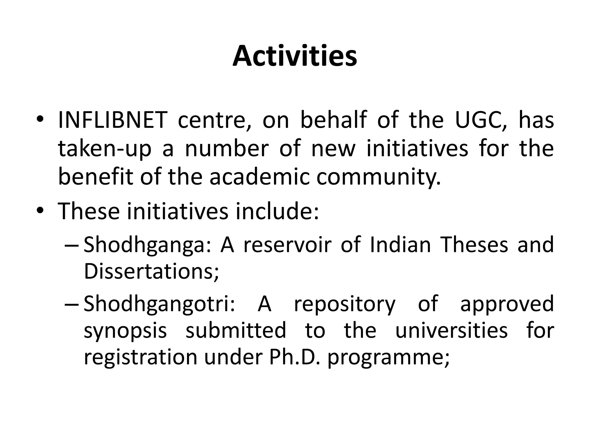 Activities
• INFLIBNET centre, on behalf of the UGC, has
taken-up a number of new initiatives for the
benefit of the academic community.
• These initiatives include:
– Shodhganga: A reservoir of Indian Theses and
Dissertations;
– Shodhgangotri: A repository of approved
synopsis submitted to the universities for
registration under Ph.D. programme;
 