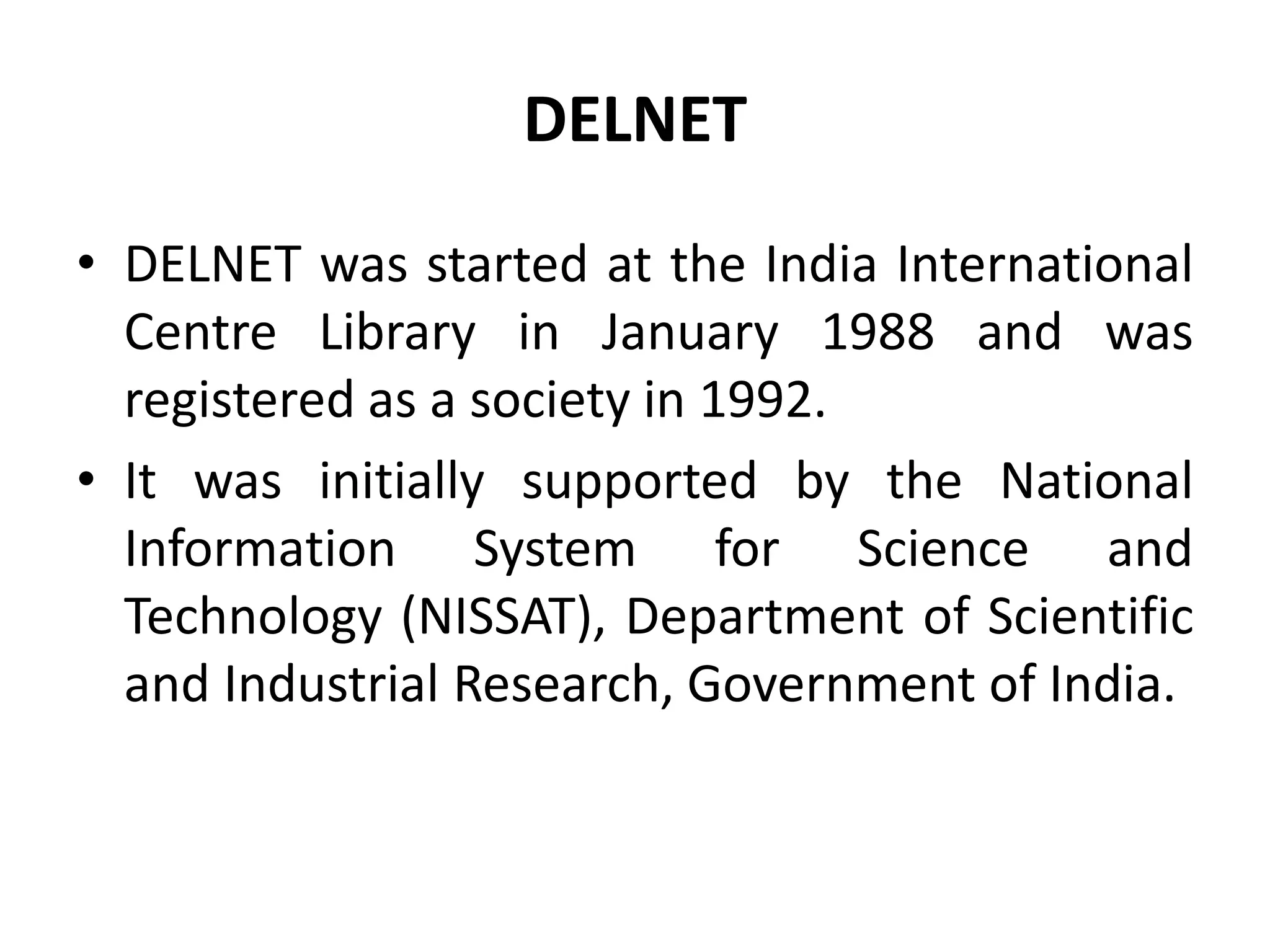 DELNET
• DELNET was started at the India International
Centre Library in January 1988 and was
registered as a society in 1992.
• It was initially supported by the National
Information System for Science and
Technology (NISSAT), Department of Scientific
and Industrial Research, Government of India.
 