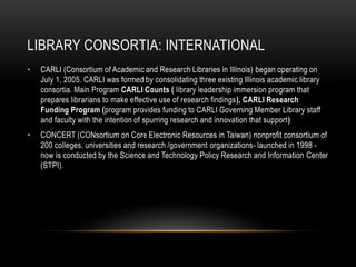 LIBRARY CONSORTIA: INTERNATIONAL
• CARLI (Consortium of Academic and Research Libraries in Illinois) began operating on
July 1, 2005. CARLI was formed by consolidating three existing Illinois academic library
consortia. Main Program CARLI Counts ( library leadership immersion program that
prepares librarians to make effective use of research findings), CARLI Research
Funding Program (program provides funding to CARLI Governing Member Library staff
and faculty with the intention of spurring research and innovation that support)
• CONCERT (CONsortium on Core Electronic Resources in Taiwan) nonprofit consortium of
200 colleges, universities and research /government organizations- launched in 1998 -
now is conducted by the Science and Technology Policy Research and Information Center
(STPI).
 
