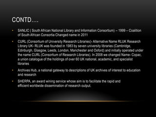 CONTD….
• SANLIC ( South African National Library and Information Consortium) – 1999 – Coalition
of South African Consortia Changed name in 2011
• CURL (Consortium of University Research Libraries)- Alternative Name RLUK Research
Library UK- RLUK was founded in 1983 by seven university libraries (Cambridge,
Edinburgh, Glasgow, Leeds, London, Manchester and Oxford) and initially operated under
the name CURL (Consortium of Research Libraries). In 2008 we changed Name- Copac,
a union catalogue of the holdings of over 60 UK national, academic, and specialist
libraries
• Archives Hub, a national gateway to descriptions of UK archives of interest to education
and research
• SHERPA, an award wining service whose aim is to facilitate the rapid and
efficient worldwide dissemination of research output.
 