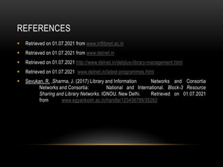 REFERENCES
 Retrieved on 01.07.2021 from www.inflibnet.ac.in
 Retrieved on 01.07.2021 from www.delnet.in
 Retrieved on 01.07.2021 http://www.delnet.in/delplus-library-management.html
 Retrieved on 01.07.2021 www.delnet.in/latest-programmes.html
 Sevukan, R. ,Sharma, J. (2017) Library and Information Networks and Consortia
Networks and Consortia: National and International. Block-3 Resource
Sharing and Library Networks. IGNOU. New Delhi. Retrieved on 01.07.2021
from www.egyankosh.ac.in/handle/123456789/35262
 