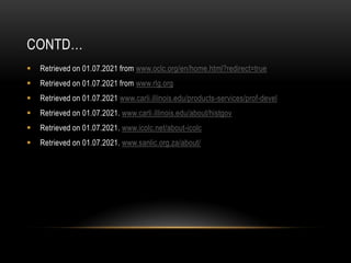 CONTD…
 Retrieved on 01.07.2021 from www.oclc.org/en/home.html?redirect=true
 Retrieved on 01.07.2021 from www.rlg.org
 Retrieved on 01.07.2021 www.carli.illinois.edu/products-services/prof-devel
 Retrieved on 01.07.2021. www.carli.illinois.edu/about/histgov
 Retrieved on 01.07.2021. www.icolc.net/about-icolc
 Retrieved on 01.07.2021. www.sanlic.org.za/about/
 