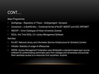 CONT.…
Major Programmes
• Sodhganga – Repository of Thesis – Sodhganagotri –Synopsis
• Consortium – e-SodhSindhu – Combined format of NLIST, INDEST and UGC-INFONET
• INDCAT – Union Catalogue of Indian University Libraries
• SOUL- this Time SOUL 3.0- Library Management Software
Activities
• N-LIST- National Library and Information Service Infrastructure for Scholarly Content.
• Infistats- Statistics of usage of eResources
• INFED- Access Management Federation uses Shibboleth a standard based open source
software for authenticating authorised users from colleges and Universities and provide
them seamless access to e-resources from anywhere, anytime.
 