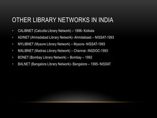 OTHER LIBRARY NETWORKS IN INDIA
• CALIBNET (Calcutta Library Network) – 1886- Kolkata
• ADINET (Ahmedabad Library Network)- Ahmdabaad – NISSAT-1993
• MYLIBNET (Mysore Library Network) – Mysore- NISSAT-1993
• MALIBNET (Madras Library Network) – Chennai- INSDOC-1993
• BONET (Bombay Library Network) – Bombay – 1992
• BALNET (Bangalore Library Network)- Bangalore – 1995- NISSAT
 